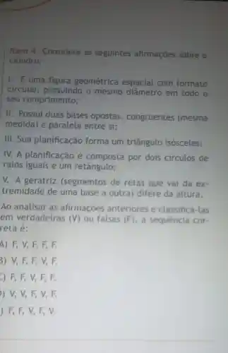 Item 4 . Considere as seguintes afirmaçōes sobre o
cilindro:
I. Euma figura geométrica espacial com formato
circular,possuindo o mesmo diâmetro em todo o
seu comprimento;
II. Possui duas bases opostas , congruentes (mesma
medida) e paralela entre si;
III. Sua planificação forma um triângulo isósceles;
IV.A planificação é composta por dois circulos de
raios iguais e um retângulo;
V. A geratriz (segmentos de retas que vai da ex.
tremidade de uma base a outra)difere da altura.
Ao analisar as afirmações anteriores e classificá-las
em verdadeiras (V) ou falsas (F), a sequência cor.
reta é:
4) F, V,F. 5. F.
3) V, F, F,V,F.
-) F, F, V,F,F
) V, V,F, V, F.
) F, F, V,F, V.