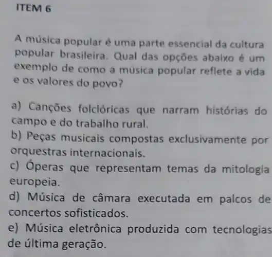 ITEM 6
A música popular é uma parte essencial da cultura
popular Qual das opçōes abaixo é um
exemplo de como a música popular reflete a vida
e os valores do povo?
a) Cançōes folclóricas que narram historias do
campo e do trabalho rural.
b) Peças musicais compostas exclusivamente por
orquestras internacionais.
c) Óperas que re presentam temas da mitologia
europeia.
d) Música de câmara executada em palcos de
concertos sofisticados.
e) Música eletrônica produzida com tecnologias
de última geração.