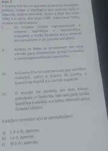 Item 7
A Guerra Fria foi um período de intensa rivalidade
política, militar e ideológica que ocorreu após a
Segunda Guerra Mundial entre o final dos anos
1940 e o início dos anos 1990 . Sobre esse tema,
analise os itens abaixo:
I.
Os Estados Unidos representavam 1. 0
sistema capitalista
e democrático,
enquanto a União Soviética era o símbolo
do comunismo e do sistema socialista.
II.
Ambos os lados se envolveram em uma
corrida para desenvolver armas nucleares
e tecnologias militares avançadas.
III.
A Guerra Fria foi caracterizada por conflitos
indiretos .como a Guerra da Coréia, a
Guerra do Vietnã e a corrida espacial.
IV.
mundo foi dividido em dois blocos
principais: 0 Ocidente liderado pela Uniāo
Soviética e aliados ,eo Leste liderado pelos
Estados Unidos.
Está(ão)correta(s) a(s proposição(ões):
a)I, lle III , apenas;
b) lell , apenas;
c) III e IV, apenas;