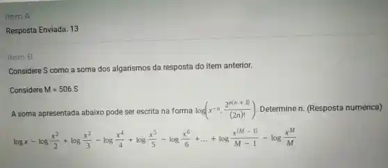 Item A
Resposta Enviada:13
Item B
Considere S como a soma dos algarismos da resposta do item anterior.
Considere M=506.S
A soma apresentada abaixo pode ser escrita na forma
log(x^-ncdot (2^n(n+1))/((2n)!)) . Determine n (Resposta numérica)
lggx-log(x^2)/(2)+lgg(x^3)/(3)-last g(x^2)/(4)+lgg(x^5)/(5)-lgg(x^6)/(6)+ldots +lggfrac (x^wedge -1){M-