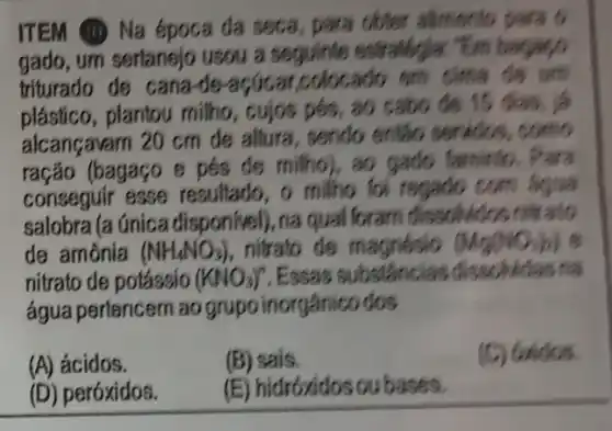 ITEM (II) Na época đa seca, para obter allmento para o
um sertanejo usou a seguinte
triturado de cana colocado em
plástico, plantou milho , cujos pés, 30 cabo is 15
alcançavarn 20 cm de altura, sendo entǎo
ração (bagaço e pés de milho), ao gado
conseguir esse milho for regado com
salobra (a única na qual foram
de amônia (NH_(4)NO_(3)) nitrato de magnésio (Mg(NO_(3)))
nitrato de potássio (KNO_(3))^n .Essas
água pertencern ao grupo inorgânico dos
(A) ácidos.
(B) sais.
(C) Gaidos.
(D) peróxidos.
(E) hidroxidos ou bases.