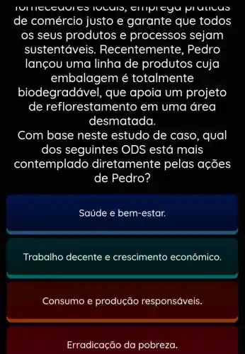 IUCUIO, EIIIVI eyu prullcus
de comércio justo e garante que todos
os seus produtos e processos sejam
sustentáve is. Recentem ente. Pedro
lançou uma linha de produtos cuja
embalagem é totalmente
biodegradá vel, que apoia um projeto
de reflorestan nento em uma área
desmatada
Com base neste estudo de caso, qual
dos seguintes ; ODS está mais
contemplado diretamente pelas ações
de Pedro?
Saúde e bem-estar.
Trabalho decente e crescimento econômico
Consumo e produção responsáveis.
Erradicação da pobreza.