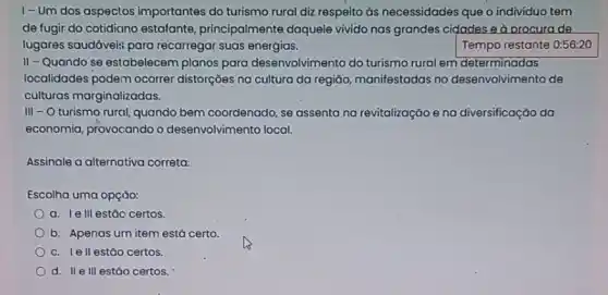 I-Um dos aspectos importantes do turismo rural diz respeito as necessidades que o indivíduo tem
de fugir do cotidiano estafante, principalmente daquele vivido nas grandes cidades e a orocura de
lugares saudáveis para recarregar suas energias.	Tempo restante 0:56:20
II-Quando se estabelecem planos para desenvolvir ento do turismo rural em determinadas
localidades podem ocorrer distorções na cultura da região, manifestadas no desenvolvimento de
culturas marginalizadas.
III - O turismo rural, quando bem coordenado, se assenta na revitalização ena diversificação da
economia, provocando o desenvolvimento local.
Assinale a alternativa correta:
Escolha uma opçúo:
a. Ie III estǎo certos.
b. Apenas urn item está certo.
c. lell estão certos.
d. II e III estão certos.