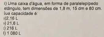 I)Uma caixa d'âgua, em forma de paralelepípedo
etângulo, tem dimensôes de 1,8 m, 15 dm e 80 cm.
jua capacidade é:
1)2,16 L
)) 21,6 L
:) 216 L
I) 1080 L