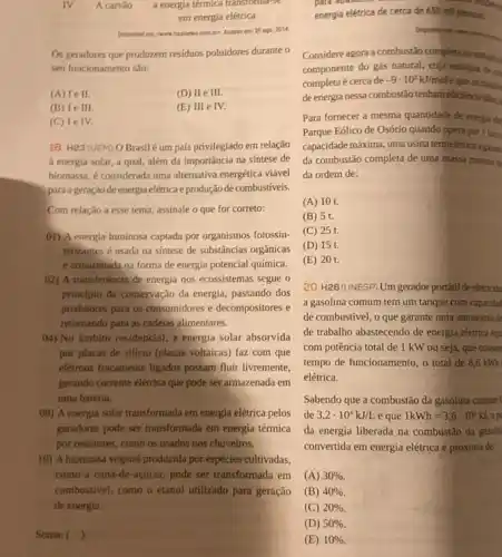 IV A carvilo a energia térmica transtomia-se
em energia elétrica
combo kessoem:20ap02014.
Os geradores que produzem residuos poluidores durante o
seu funcionamento sto:
(A) lell.
(D) II e III
(B) le III
(E) III
(C) lelv.
18. H23 (UEM) 0 Brasil é um país privilegiado em relação
a energia solar, a qual, além da importância na síntese de
biomassa, é considerada uma alternativa energética viável
para a geração de energia elétrica e produção de combustiveis.
Com relação a esse tema, assinale o que for correto:
01) A energia luminosa captada por organismos fotossin-
tetizantes é usada na sintese de substâncias orgânicas
e armazenada na forma de energia potencial quimica.
02) A transferência de energia nos ecossistemas segue o
principio da conservação da energia, passando dos
produtiores para os consumidores e decompositores e
retomando para as cadelas alimentares.
(4) No âmbito residencial a energia solar absorvida
por placas de silicio (placas voltaicas) faz com que
elérons fracamente ligados possim fluir livremente,
gerando corrente elétrica que pode ser armazenada em
uma bateria.
08) A energia solar transformada em energia elétrica pelos
gerodores pode ser transformada em energia térmica
por resistores, como os usados nos chuveiros.
16) A biomassa vegetal produzida por espécies cultivadas,
como a cana-de -açticar, pode ser transformada em
combustivel, como o etanol utilizado para geração
de energia
Soma: ()
energia elétrica de cerca de 650mil pessoas.
Considere agora a combustão completa do metam,
componente do gás natural cuja entalpia de co
completa é cerca de -9cdot 10^2kJ/mol
e que as transles
de energia nessa combustáo tenham eficiencia idal
Para fornecer a mesma quantidade de energia ob
Parque Eólico de Osório quando opera por 1 box
capacidade máxima, uma usina termelétrica
da combustão completa de uma massa minima d
da ordem de:
(A) 10 t.
(B) 5 t.
(C) 25 t.
(D) 15 t.
(E) 20 t.
20. H26 (UNESP) Um gerador portátil de eletricida
a gasolina comum tem um tanque com capacidat
de combustivel, o que garante uma autonomia de
de trabalho abastecendo de energia elétrica equ
com potência total de 1 kW ou seja que conson
tempo de funcionamento, o total de 8,6kWh
elétrica.
Sabendo que a combustão da gasolina comum
de 3,2cdot 10^4kJ/L e que 1kWh=3,6cdot 10^3kJ
da energia liberada na combustão da gasolin
convertida em energia elétrica é próxima de:
(A) 30% 
(B) 40% 
(C) 20% 
(D) 50% 
(E) 10%