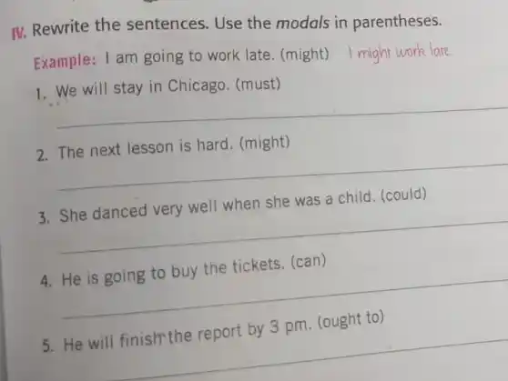 IV. Rewrite the sentences. Use the modals in parentheses.
Example: I am going to work late. (might) I might work late
1. We will stay in Chicago. (must)
__
is hard. (might)
__
a child. (could)
__
4. He is going to buy the tickets. (can)
__
__