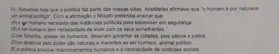 IV- Sabemos hoje que a politica faz parte das nossas vidas. Aristóteles afirmava que "o homem é por natureza
um animal politiço'. Com a afirmação o filósofo pretendia ensinar que:
(A)o ser humano necessita das instâncias políticas para sobreviver em segurança.
(B) o ser humano tem necessidade de viver com os seus semelhantes.
(C)os filósofos , apesar de humanos deveriam governar as cidades, pois sábios e justos.
(D)os atrativos pelo poder são naturais e inerentes ao ser humano, animal político.
(E) a politica envolve relacionamentos humanos e a necessidade de controles sociais.