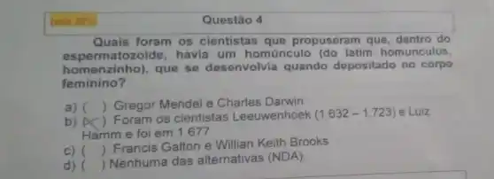 Ivale 20% 
Quais foram os cientistas que propuseram que dentro do
espermatozoide havia um homúnculo (do latim homunculus,
homenzinho), que se desenvolvia quando depositado no corpo
feminino?
a) () Gregor Mendel e Charles Darwin
b) ()
Foram os cientistas Leeuwenhoek (1.632-1.723) e Luiz
Hamm e foi em 1.677
c) ()
 Francis Galton e Willian Keith Brooks
() Nenhuma das alternativas (NDA).
Questão 4