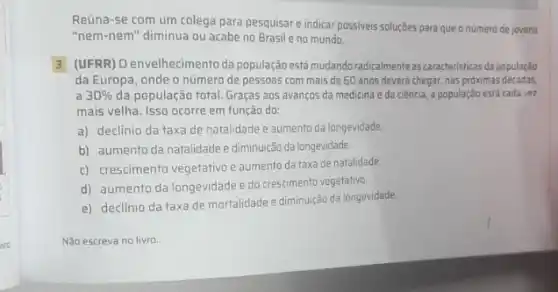 ivo
Reúna-se com um colega para pesquisare indicar possiveis soluções para que o numero de jovens
"nem-nem" diminua ou acabe no Brasile no mundo.
3 (UFRR) Oenvelhecimento da população está mudandoradicalmente as caracteristicas da população
da Europa, onde o número de pessoas com mais de 60 anos deverá chegar, nas proximas décadas
a 30%  da população total. Graças aos avanços da medicina e da ciência, a população está cada vez
mais velha. Isso ocorre em função do:
a) declínio da taxa de natalidade e aumento da longevidade.
b) aumento da natalidade e diminuição da longevidade.
c) crescimento vegetativo e aumento da taxa de natalidade.
d) aumento da longevidade e do crescimento vegetativo.
e) declínio da taxa de mortalidade e diminuição da longevidade.
Não escreva no livro.