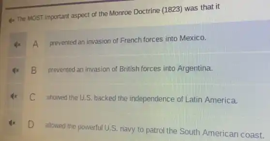 Ix The MOST important aspect of the Monroe Doctrine (1823)was that it
x A prevented an invasion of French forces into Mexico.
square 
prevented an invasion of British forces into Argentina.
C showed the U.S backed the independence of Latin America.
square 
D
allowed the powerful U.S. navy to patrol the South American coast.