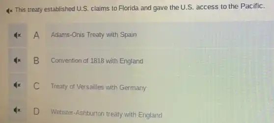 Ix This treaty established U.S claims to Florida and gave the U.S . access to the Pacific.
A Adams-Onis Treaty with Spain
B
Convention of 1818 with England
C
Treaty of Versailles with Germany
D D
Webster-Ashburton treaty with England