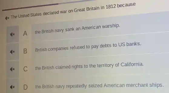 Ix The United States declared war on Great Britain in 1812 because
A
the British navy sank an American warship.
B
British companies refused to pay debts to US banks.
C
the British claimed rights to the territory of California.
D
the British navy repeatedly seized American merchant ships.