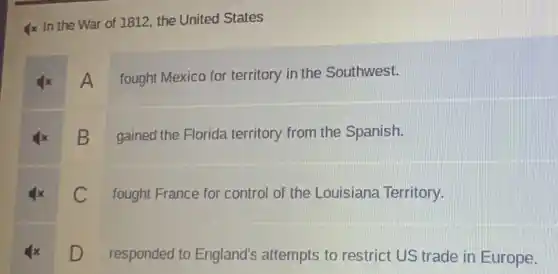 Ix In the War of 1812, the United States
A
fought Mexico for territory in the Southwest.
B
gained the Florida territory from the Spanish.
C
fought France for control of the Louisiana Territory.
D
responded to England's attempts to restrict US trade in Europe.