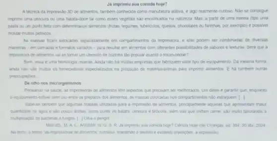 Já imprimiu sua comida hoje?
A tecnica da impressão 3D de alimentos, tamberm conhecida como manufatura aditiva e algo realmente curioso Nào se consegue
imprimir uma cenoura ou uma batata-doce tal como esses vegetals sao encontrados na natureza. Mas a partir de uma massa (tipo uma
pasta ou um puré)feita com determinados alimentos (frutas, legunes, tubérculos, quejos chocolates ou farinhas, por exemplo) é possivel
moldar multos petiscos.
As massas ficam estocadas separadamente em compartimentos da impressora, e elas podem ser combinadas de diversas
maneiras-em camadas e formatos variados -para resultar em alimentos com differentes possibilidades de sabores e texturas. Sera que a
impressora de alimentos val se tornar um utensilio de cozinha tảo popular quanto o micro-ondas?
Bem, essa e uma tecnologia recente. Ainda ndo ha multas empresas que fabriquem esse tipo de equipamento. Da mesma forma.
ainda nào sào multos os fornecedores especialzados na produção de matérias-primas para imprimir alimentos. E ha tambem outras
preocupaçoes __
De olho nos microrganismos
Pensando na saude, as impressoras de alimentos têm aspectos que precisam ser melhorados. Um deles e garantir que, enquanto
equipamento estiver sem uso entre os preparos dos alimentos, as massas colocadas nos compartimentos nào estraguem ()
Sabe-se tamberm que algumas massas utilizadas para a impressio de alimentos, principalmente aquelas que apresentam maior
quantidade de agua e sào pouco acidas, como purés de batata, cenoura e brocolis, alem das que imitam came, sao muito favoraveis a
multiplicaçáo de bacterias e fungos. [...] Oiha o perigo!
MIGUEL, M.A.L.AGUIAR, G. G. S R. Ja imprimiu sua comida hoje? Ciência Hoje das Crianças, ed. 35430 abr. 2024.
No texto, o termo "as impressoras de alimentos'substitul, mantendo o sentido e evitando repeticbes, a expressão: