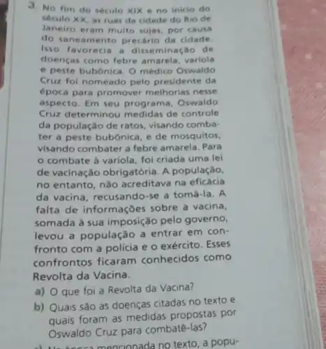 J. No fim do século Xix e no inicio do
século XX, as ruas da cidade do Rio de
Janeiro eram multo sujas, por causa
do saneamento precario da cidade.
Isso favorecia a disseminação de
doenças como febre amarela variola
e peste bubónica O médico Oswaldo
Cruz fol nomeado pelo presidente da
época para promover melhorias nesse
aspecto. Em seu programa, Oswaldo
Cruz determinou medidas de controle
da população de ratos, visando comba-
ter a peste bubônica, e de mosquitos.
visando combater a febre amarela. Para
combate à variola, foi criada uma lei
de vacinação obrigatória. A população,
no entanto, nào acreditava na eficácia
da vacina recusando-se a tomá-la. A
falta de informações sobre a vacina,
somada à sua imposição pelo governo,
levou a população a entrar em con-
fronto com a polícia e o exército . Esses
confrontos ficaram conhecidos como
Revolta da Vacina.
a) que foi a Revolta da Vacina?
b) Quais sào as doenças citadas no texto e
Oswaldo	para
al No booc mencionada no texto, a popu-