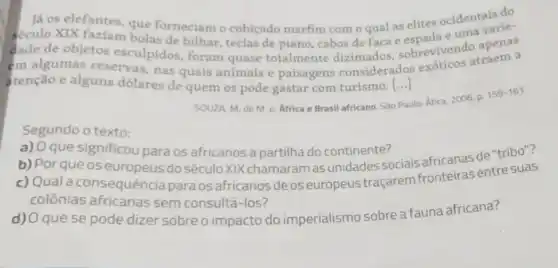 Já os elefantes, que forneciam o cobiçado marfim com o qual as elites ocidentais de
século XIX faziam bolas de bilhar, teclas de piano, cabos de faca e espada e uma
dade de objetos esculpidos, foram quase totalmente dizimados sobrevivendo traem a
em algumas reservas, nas quais animais e paisagens considerados exoticos atraem a
atenção e alguns dólares de quem os pode gastar com turismo [...] ()
SOUZA, M. de M e. Africa e Brasil africano. Sào Paulo:
lo: Ática, 2006. p.
159-161
Segundo o texto:
a) O que significou para os africanos a partilha do continente?
b) Porqueos europeus do século XIX chamaram as unidades sociais africanas de "tribo"?
c) Qual a consequência para os africanosde os europeus traçarem fronteiras entre suas
colônias africanas sem consultá-los?
d) O que se pode dizer sobreo impacto do imperialismo sobre a fauna africana?