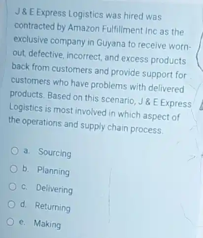 J8.E.Express Logistics was hired was
contracted by Amazon Fulfillment Inc as the
exclusive company in Guyana to receive worn-
out, defective, incorrect, and excess products
back from customers and provide support for
customers who have problems with delivered
products. Based on this scenario, J&E Express
Logistics is most involved in which aspect of
the operations and supply chain process.
a. Sourcing
b. Planning
c. Delivering
d. Returning
e. Making