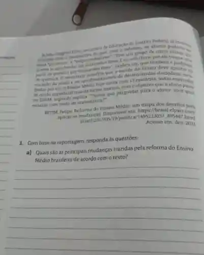 Ja Jilio Gregorio Filho secretário de Educação do Distrito alumos poemostroy
otimista com a perspectiva de que com a reforma, os alunos
mais "proativos"e dedores". "Tive um grupo de cinco poderão ...
queria se aprofundar em Guimaráes Rosa Eeuachobom que ele troque file
parte de quimica por Guimaráes Rosa , explica ele, que tambern troque um
de quimica. 0 secretário que a escola do futuro deve e professor
vocação do aluno e no aprofundamento de determinadas disciplinastar na
Ihidas por ele. 0 Ensino Médio hoje conta com 13 matérias todas ensinada
de modo superficial mas de forma intensa, com o objetivo que o alumoinadas
no ENEM, segundo explica. "Temos que perguntar para o aluno: vocé quer
estudar esse tanto de matemática?"
BETIM, Felipe Reforma do Ensino Médio: um trips dos desafios para
aplicar as mudanças Disponivel em:https://brasil.
brasil/2017/05/19/politica/1495213037895447 html.
Acesso em: dez
1. Combase na reportagem , responda às questōes:
a) Quais são as principais mudanças trazidas pela reforma do Ensino
Médio brasileiro de acordo com o texto?
__