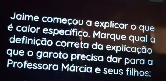 Jaime co nn eçou a explicar o que
é calor especifico. M o rque qual a
definição correta da e is plicação
que o garoto precis a dar para a
Professora Márcia seus filhos:
square