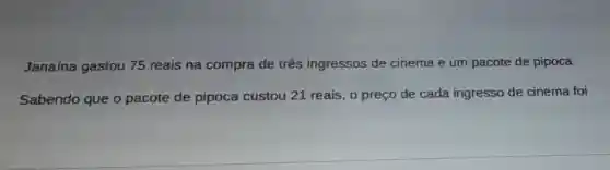 Janaína gastou 75 reais na compra de três ingressos de cinema e um pacote de pipoca.
Sabendo que o pacote de pipoca custou 21 reais, 0 preço de cada ingresso de cinema foi