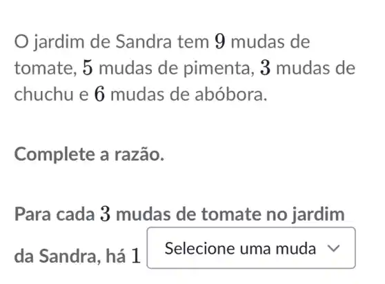 jardim de Sandra tem 9 mudas de
tomate, 5 mudas de pimenta , 3 mudas de
chuchu e 6 mudas de abóbora.
Complete a razão.
Para cada 3 mudas de tomate no jardim
da Sandra , há 1
square  v