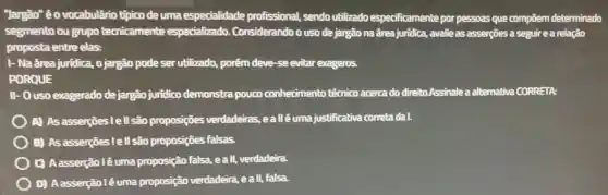 "Jargão" éo vocabulārio típico de uma especialidade profissional, sendo utilizado especificamente por pessoas que compōem determinado
segmento ou grupo tecnicamente especializado Considerandoo uso de jargão na ârea juridica.avalie as asserções a seguir e a relação
proposta entre elas:
I- Na ârea juridica , o jargão pode ser utilizado, porêm deve -se evitar exageros.
PORQUE
II- O uso exagerado de jargão juridico demonstra pouco conhecimento técnico acerca do direito.Assinale a alternativa CORRETA:
) A) As asserçes I ell são proposições verdadeiras ,eallé uma justificativa corretadal.
B) As asserçōes I ell são proposições falsas.
C) Aasserção lé uma proposião falsa, eall,verdadeira
D)Aasserção l é uma proposição verdadeira, e all, falsa.