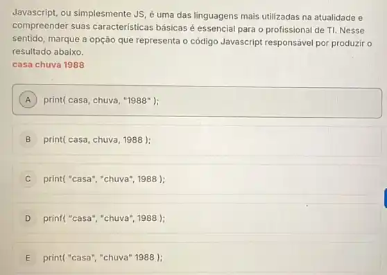 Javascript, ou simplesmente JS é uma das linguagens mais utilizadas na atualidade e
compreender suas caracteristicas básicas é essencial para o profissional de TI. Nesse
sentido, marque a opção que representa o código Javascript responsável por produzir o
resultado abaixo.
casa chuva 1988
A print( casa, chuva, "1988 ); A
B print( casa, chuva, 1988 );
C print("casa", "chuva", 1988 );
D prinf("casa", "chuva", 1988 );
E print("casa","chuva" 1988 ):