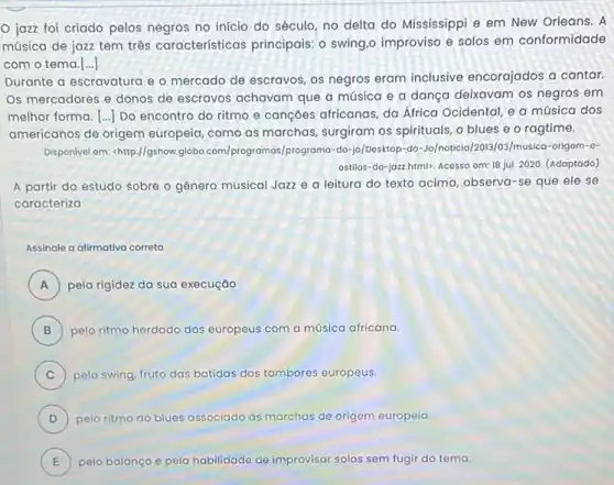 jazz foi criado pelos negros no inicio do século, no delta do Mississippi e em New Orleans. A
música de jazz tem três características principais o swing,o improviso e solos em conformidade
com o tema.[..]
Durante a escravatura e - mercado de escravos os negros eram inclusive encorajados a cantar.
Os mercadores e donos de escravos achavam que a música e a dança deixavam os negros em
melhor forma. [ldots ] Do encontro do ritmo e cançoes africanas, da África Ocidental, e a música dos
americanos de origem europeia, como as marchas surgiram os spirituals, o blues e o ragtime.
Disponivel om: chttp://gshow.globo .com/programas/p do-jo/Dosktop-do-Jo/noticia /2013/03/musica-origom-o-
ostillos-do-jozzhtmil). Acosso om: 18 jul. 2020 (Adaptado)
A partir do estudo sobre o gênero musical Jazz e a leitura do texto acima, observa -se que ele se
caracteriza
Assinale a afimativa correta
A ) pela rigidez da sua execuçáo
B pelo ritmo herdado dos europeus com a música africana. B
C ) pelo swing, fruto das batidas dos tambores europeus.
D pelo ritmo do blues associado marchas de origem europeia.
D
E pelo balanço e pela habilidade de improvisar solos sem fugir do tema. E