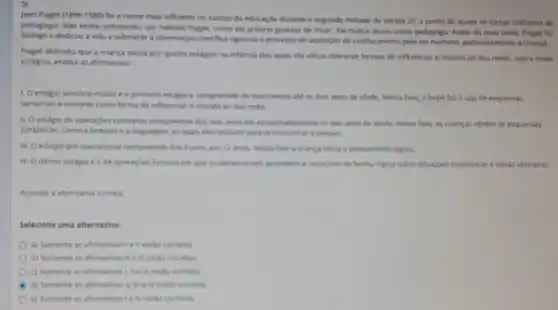 Jean Piaget (1896-1980) for o nome mais influente no campo da educas to durante a segunda metade do século 20,a ponto de quase se tornar sinônimo de
pedagogia. Máo existe, entretanto um método Plaget, como ele propro gostava de frisar. Ele nunca atuou como pedagogo. Antes de mais nada, Plaget for
biologo e dedicou a vida a submeter a observação cientifica rigorose o processo de aquisiplo de conhecimento pelo ser humano, particularmente a criança.
Piaget defendia que a crianga passa por quatro estagos na inflancia dos quais ela utiliza diferente formus de influenciar o mundo ao seu redor. Sobre esses
estagios, analise as afirmativas.
1. O estágio sensório motor é o primeire estagio e compreende do nascimento ate os dois anos de idade, Nessa fase, o bebe faz o uso de esquemas
sensonais e motores como forma de influenciar o mundo ao seu redor.
II. O estágio de operaçbes conoretas compresende dos dos anon ate agrowmadamente os sees anos de idade. Nessa fase, as crianças obtêm os esquemas
simbolicos, como a fantasia e a linguagem, as quals elas utilizam para se comunicar e pensar.
III. O estagio pré operacional compreende dos anos ans 12 anot.Nessa fase a crunga micia o pensamento ligico.
IV. Oultimo estagio e o de operacbes formais em que os adolecentes aprendem a racocine de forma ligica sobre situaç,des hypotéticas e ideias abstratas.
Assinale a alternativa comta
Selecione uma alternativa:
a) Somente as affirmativan
b) Somente as afirmativas We'll estac corretes
c) Somente as afirmativa 1. We ill esthe corretas.
d) Somente as afirmatives correties
e) Somente as afirmativas Ie N estao cometas.