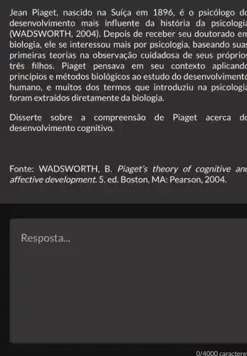 Jean Piaget , nascido na Suíça em 1896, é o psicólogo dc
desenvolvimento mais influente da história da psicologi
(WADSWORTH, 2004 ). Depois de receber seu doutorado em
biologia, ele se interessou mais por psicologia , baseando sua
primeiras teorias na observação cuidadosa de seus próprio
três filhos. Piaget pensava em seu contexto aplicandc
princípios e métodos biológicos ao estudo do desenvolviment
humano, e muitos dos termos que introduziu na psicologi
foram extraídos diretamente da biologia.
Disserte sobre a compreensão de Piaget acerca dc
desenvolvimento cognitivo.
Fonte:WADSWORTH, B . Piaget's theory of cognitive an
affective development. 5. ed.Boston, MA:Pearson, 2004.
Resposta __