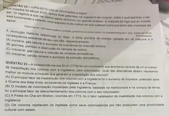 JEDTAO 22-(UFQ-2013)Leia as informaçoes a seguir:
em meados do século KVII James Watt patenteou na Inglaterra seu invento, sobre o qual escreveu a sau
pal: "O negóclo a que me dedico agora se tomou um grande sucesso A maruina de fogo que eu inventei
está funcionando e obtendo uma resposta multo melhor do que qualquer outrs qus tenha sido inventads sth
agora".
Disponivel em hitp irane West
A revolução histórica relacionada so texto, a fonte primária de energia Wilizada em tal moruna
consequência ambiental do seu uso sho, respectivamente:
(A) puritana, gás natural e aumento na ocorréncla de inversito térmica.
(B) gloriosa, petróleo e destrulção da camada de ozónio.
(C) industrial, gás natural e redução da umidade atmosférica
(D) Industrial, carvào mineral e aumento da polulção atmosférica.
QUESTÃO 23-A
Independência dos EUA (1776)fol um movimento que aconteceu através de um processo
de Insatisfação dos colonos com a Inglaterra, pals colonizador. Qual das alternativas abairo representa
melhor os motivos principals que geraram a insatisfação dos colonos?
(A) Oprincipal fator de insatisfação dos colonos com a Inglaterra foi o aumento de impostos, praticado apas
a Guerra dos Sete Anos, envolvendo os Ingleser e a França
(B)
modelo de colonização Implantado pela Inglaterra baseado na meritocracia o na compra de terras.
foi o principal fator de descontentamento dos colonos com o seu colonizador.
(C) A Festa do Chá em Boston, ocorrida em 1773, foi o fator catalisador da insatisfação dos colonos com a
Inglaterra.
(D) Os colonos rejeitavam os ingleses como seus colonizadores por nào possuirem uma proximidade
cultural com esses.