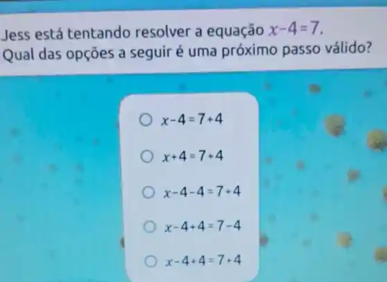 Jess está tentando resolver a equação x-4=7
Qual das opçōes a seguir é uma próximo passo válido?
x-4=7+4
x+4=7+4
x-4-4=7+4
x-4+4=7-4
x-4+4=7+4