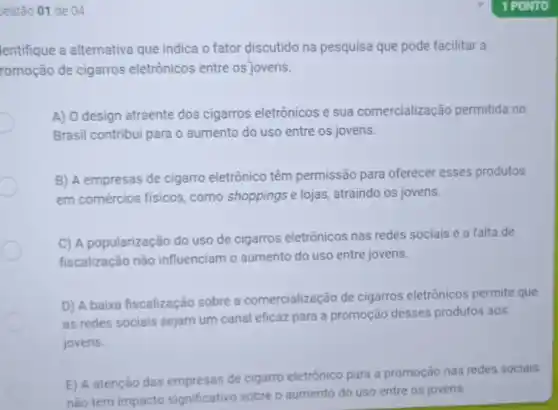 Jestão 01 de 04
lentifique a alternativa que indica o fator discutido na pesquisa que pode facilitar a
romoção de cigarros eletrônicos entre os jovens.
A) O design atraente dos cigarros eletrônicos e sua comercialização permitida no
Brasil contribui para o aumento do uso entre os jovens.
B) A empresas de cigarro eletrônico têm permissão para oferecer esses produtos
em comércios físicos , como shoppings e lojas, atraindo os jovens.
C) A popularização do uso de cigarros eletrônicos nas redes sociais e a falta de
fiscalização não influenciam o aumento do uso entre jovens.
D) A baixa fiscalização sobre a comercialização de cigarros eletrônicos permite que
as redes sociais sejam um canal eficaz para a promoção desses produtos aos
jovens.
E) A atenção das empresas de cigarro eletrônico para a promoção nas redes sociais
não tem impacto significativo sobre o aumento do uso entre os jovens.