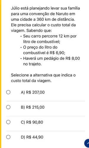 Júlio está planejando levar sua família
para uma convenção de Naruto em
uma cidade a 360 km de distância.
Ele precisa calcular o custo total da
viagem. Sabendo que:
Seu carro percorre 12 km por
litro de combustivel;
preço do litro do
combustivel é R 6,90
. Haverá um pedágio de R 8,00
no trajeto.
Selecione a alternativa que indica o
custo total da viagem.
A) R 207,00
B) R 215,00
C R 90,80
D) R 44,90