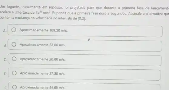 Jm foguete, inicialmente em repouso, foi projetado para que durante a primeira fase de lançament
acelere a uma taxa de 2e^2tm/s^2 Suponha que a primeira fase dure 2 segundos Assinale a alternativa que
contém a mudança na velocidade no intervalo de [0,2]
A.
Aproximadamente 109,20m/s
B.
Aproximadamente 53,60m/s
Aproximadamente 26,80m/s
Aproximadamente 27,30m/s
Aproximadamente 54,60m/s