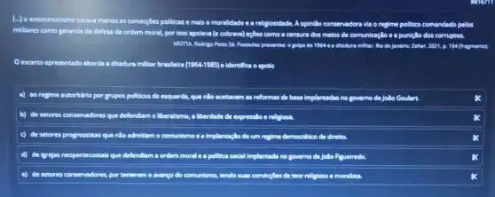 [-Jo anticomunismo tocava menos
as as convicçōes politicas e mais a moralidade e a religiosidade. A op opinillo conservadora via o regime politico comandado pelos
militares como garantia defesa da ordem moral por isso apolava (e cobrava)ações como a censura dos melos de comunicaçlic e a punição dos corruptos
MOTTA, Rodrigo Patto Sa Passados presenter o golpe do 194	154 (fragmento).
excerto apresentado aborda a ditadura militar brasileira (1964-1985) e Identifica o apolo
a) ao regime autoritário por grupos pollutcos de esquerda, que não acetavem as reformas de base Implantadas no governo de Jollo Goulart.
b) de setores conservadores que defendiam o liberallsmo ,a liberdade de expresslo e religiosa.
c) de setores progressistas que não adr admitlam o comunismo e a implantação de um regime democrético de direlto.
d) de (grejas neopentecostals que defendiam a ordem moral e a pollica social Implantada no governo de Jollo Rgueiredo.
E de setores conservadores, porte temerem o avanço do comunismo ao, tendo suas convicçBes de teor rellgioso e moralista.