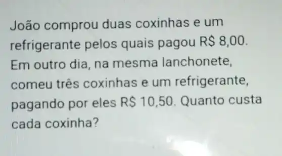 Joã o comprou duas coxinhas e um
refrig erante pelos quais pa gou R 8,00
Em outro dia, na me sm a lanchonete,
comeu três coxinhas e um refrigerante,
pagando por eles RS10,50 Quanto custa
cad a coxinha?