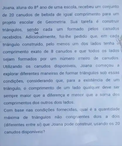 Joana, aluna do 8^circ  ano de uma escola, recebeu um conjunto
de 20 canudos de bebida de igual comprimento para um
projeto escolar de Geometria Sua tarefa é construir
triângulos , sendo cada um formado pelos canudos
recebidos Adicionalmente foi-lhe pedido que,em cada
triângulo construido, pelo menos um dos lados tenha 0
comprimento exato de 8 canudos e que todos os lados
sejam formados por um número inteiro de canudos.
Utilizando os canudos disponiveis , Joana começou a
explorar diferentes maneiras de formar triângulos sob essas
condições considerando que para a existência de um
triângulo, 0 comprimento de um lado qualquer deve ser
sempre maior que a diferença e menor que a soma dos
comprimentos dos outros dois lados.
Com base nas condições fornecidas, qual é a quantidade
máxima de triângulos não congruentes dois a dois
(diferentes entre si) que Joana pode construir usando os 20
canudos disponíveis?