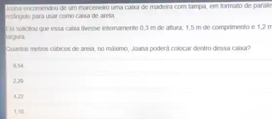 Joana encomendou de um marceneiro uma caixa de madeira com tampa em formato de parale
retângulo para usar como caixa de areia.
Ela solicitou que essa caixa tivesse intemamente 0,3 m de altura; 1,5 m de comprimento e 1,2m
largura.
Quantos metros cúbicos de areia, no máximo, Joana poderá colocar dentro dessa caixa?
0,54.
2,20.
4,22
1,10.