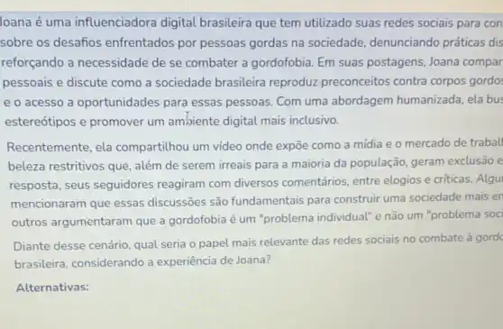 Joana é uma influenciadora digital brasileira que tem utilizado suas redes sociais para con
sobre os desafios enfrentados por pessoas gordas na sociedade denunciando práticas dis
reforçando a necessidade de se combater a gordofobia. Em suas postagens, Joana compar
pessoais e discute como a sociedade brasileira reproduz preconceitos contra corpos gordo:
e o acesso a oportunidades para essas pessoas. Com uma abordagem humanizada ela bus
estereótipos e promover um ambiente digital mais inclusivo.
Recentemente, ela compartilhou um video onde expōe como a mídia e o mercado de traball
beleza restritivos que além de serem irreais para a maioria da população, geram exclusão e
resposta, seus seguidores reagiram com diversos comentários, entre elogios e criticas. Algu
mencionaram que essas discussōes são fundamentais para construir uma sociedade mais en
outros argumentaram que a gordofobia é um "problema individual" e não um "problema soci
Diante desse cenário, qual seria o papel mais relevante das redes sociais no combate à gord
brasileira, considerando a experiência de Joana?
Alternativas: