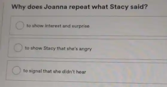 Why does Joanna repeat what Stacy said?
to show interest and surprise
to show Stacy that she's angry
to signal that she didn't hear