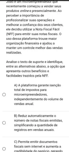 Joao (um microempreended or que
recentemente começou a vender seus
produtos online e presencialme nte. Ao
perceber a importância de
profissionalizar suas operações e
melhorar a confiança dos seus clientes,
ele decidiu utilizar a Nota Fiscal Fácil
(NFF) para emitir suas notas fiscais . 0
uso dessa plataforma trouxe maior
organização financeira e ajudou a
manter um controle melhor das vendas
realizadas.
Analise o texto de suporte e identifique,
entre as alternativas ; abaixo, a opção que
apresenta outros benefícios e
facilidades trazidos pela NFF.
A) A plataforma garante isenção
total de impostos para
microer npreendedores,
independentemente do volume de
vendas anual.
B) Reduz automaticamente o
número de notas fiscais emitidas,
simplificando a quantidade de
registros em vendas anuais.
C) Permite emitir documentos
fiscais sem internet e aumenta a
credibilidade do negócio, gerando