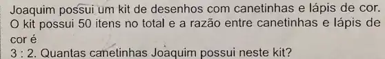 Joaquim possui um kit de desenhos com canetinhas e lápis de cor.
kit possui 50 itens no total e a razão entre canetinhas e lápis de
core
3:2 Quantas canetinhas Joaquim possui neste kit?