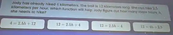 Jody has already hiked 4 kilometers The trail is 12 kilometera long Sho can niko 2.5
kilometers per hour Which function will help Jody figuro out how many more hours h
she needs to hike?
4=2.5h+12
12=2.5h+4
12=2.5h-4
12=4h+2.5