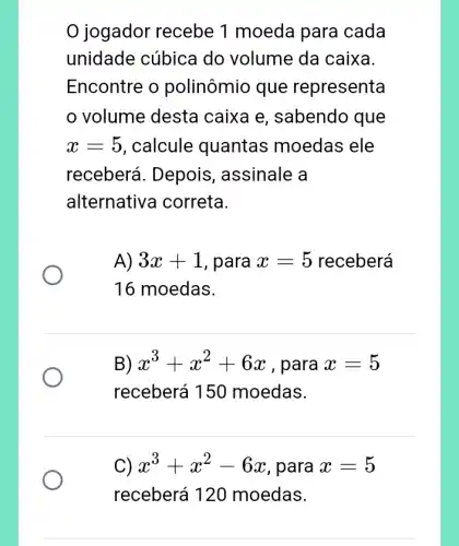 jogador recebe 1 moeda para cada
unidade cúbica do volume da caixa.
Encontre o polinômio que representa
volume desta caixa e, sabendo que
x=5 , calcule quantas moedas ele
receberá. Depois , assinale a
alternativ a correta.
A) 3x+1 , para x=5 receberá
16 moedas.
B) x^3+x^2+6x , para x=5
receberá 150 moedas.
C) x^3+x^2-6x , para x=5