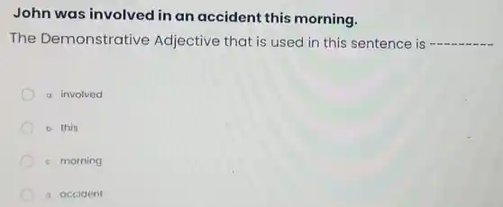 John was involved in an accident this morning.
The Demonstrative Adjective that is used in this sentence is __
a. involved
b. this
c. morning
d. accident