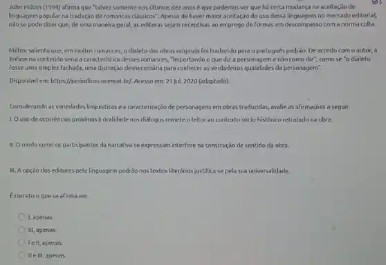 John Milton (1994) afirma que "talvez somente nos últimos dez anosé que podemos ver que há certa mudança na aceitação de
linguagem popular na tradução de romances classicos". Apesar de haver maior aceitação do uso dessa linguagem no mercado editorial,
nǎose pode dizer que, de uma maneira geral, as editoras sejam receptivas ao emprego de formas em descompasso com a norma culta.
Milton salienta que, em multos romances, o dialeto das obras originais foi traduzido para o português padrão. De acordo com o autor, a
énfase no conteúdo seria a coracteristica desses romances "importando o que diz a personageme não como diz", como se "o dialeto
fosse uma simples fachada uma distração desnecessánia para conhecer as verdadeiras qualidades da personagem".
Disponivel em: https://periodicos.unemat br/. Acesso em: 21 jul. 2020 (adaptado).
Considerando as variedades linguisticas ea caracterização de personagens em obras traduzidas, avalie as afirmações a seguir.
1. Ouso de ocorréncias próximas à oralidade nos diälogos remete o leitor ao contexto sócio-histórico retratado na obra.
II. O modo como os participantes da narrativa se expressam interfere na construção de sentido da obra.
III. A opção dos editores pela linguagem padrão nos textos literários justifica-se pela sua universalidade.
Ecorreto o quese afirma em
I, apenas.
III, apenas.
lell, apenas
II e III, apenas