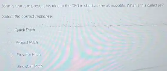 John is trying to present his idea to the CEO in short a time as possible What is this called as?
Select the correct response:
Quick Pitch
C Project Pitch
Elevator Pitch
Snowball Pitch