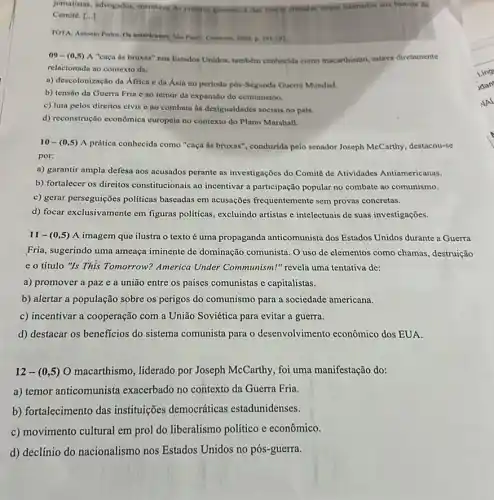 Jomalisas, advogados, membros do proprio governo e dai foreas armulas foram infinados dox bancos ifo
Comite. [ldots ]
TOTA, Antonio Pedro. O americanon Sala Pedo-Content 2009. p. 191-192
09-(0,5) A "caça as bruxas"nos Estados Unidos, também conhecida como macarthismo estava diretamente
relacionada ao contexto da:
a) descoloniznção da Africa e da Asia no periodo pós-Segunda Guerra Mundial.
b) tensão da Guerra Fria c ao temor da expansão do comunismo.
c) luta pelos direitos civis e ao combate as desigualdades sociais no pais.
d) reconstrução cconômica curopein no contexto do Plano Marshall.
10-(0,5) A prática conhecida como "caça ds bruxas", conduzida pelo senador Joseph McCarthy destacou-se
por:
a) garantir ampla defesa nos acusados perante as investigações do Comitê de Atividades Antiamericanas.
b) fortalecer os direitos constitucionais ao incentivar a participação popular no combate ao comunismo.
c) gerar perseguiçoes politicas baseadas em acusações frequentemente sem provas concretas.
d) focar exclusivamente em figuras politicas, excluindo artistas e intelectuais de suas investigações.
11-(0,5) A imagem que ilustra o texto é uma propaganda anticomunista dos Estados Unidos durante a Guerra
Fria, sugerindo uma ameaça iminente de dominaçã comunista. O uso de elementos como chamas , destruição
e o título "Is This Tomorrow? America Under Communism!" revela uma tentativa de:
a) promover a paz e a união entre os países comunistas e capitalistas.
b) alertar a população sobre os perigos do comunismo para a sociedade americana.
c) incentivar a cooperação com a União Soviética para evitar a guerra.
d) destacar os beneficios do sistema comunista para o desenvolvimento econômico dos EUA.
12-(0,5) O macarthismo, liderado por Joseph McCarthy, foi uma manifestação do:
a) temor anticomunista exacerbado no contexto da Guerra Fria.
b) fortalecimento das instituições democráticas estadunidenses.
c) movimento cultural em prol do liberalismo politico e cconômico.
d) declínio do nacionalismo nos Estados Unidos no pós-guerra.