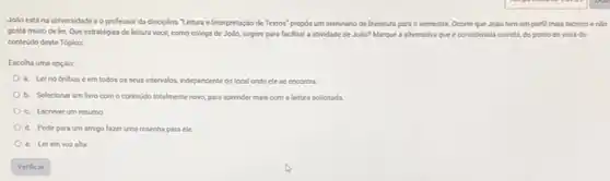 JoNo está na universidade e o professor da disciplina "Lettura e Interpretação de Textos" propos um seminario de literatura para o semestre. Ocome que Jollo tem um perfil mais téonico endo
gosta muito deler Que estratégias de leitura vocé, como colega de Jollo, sugere para foclitar a atividade de Jolio?Marque a alternativa que é considerada cometa, do ponto de vista do
conteudo deste Tópico:
Escolha uma opção:
a. Lerno onbus e em todos os seus intervalos, independente do local onde elese encontra
b. Selecionar um livro com o conteudo totalmente nowo, para aprender mais com a leitura solicitada.
c. Escreverum resumo
d. Pedir para um amigo fazer uma resenha para ele
c. Lerem voz alta